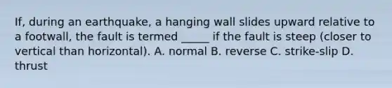 If, during an earthquake, a hanging wall slides upward relative to a footwall, the fault is termed _____ if the fault is steep (closer to vertical than horizontal). A. normal B. reverse C. strike-slip D. thrust