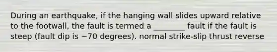 During an earthquake, if the hanging wall slides upward relative to the footwall, the fault is termed a ________ fault if the fault is steep (fault dip is ~70 degrees). normal strike-slip thrust reverse