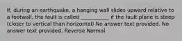 If, during an earthquake, a hanging wall slides upward relative to a footwall, the fault is called ___________ if the fault plane is steep (closer to vertical than horizontal) No answer text provided. No answer text provided. Reverse Normal