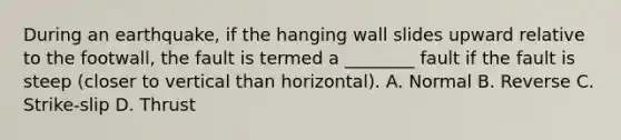 During an earthquake, if the hanging wall slides upward relative to the footwall, the fault is termed a ________ fault if the fault is steep (closer to vertical than horizontal). A. Normal B. Reverse C. Strike-slip D. Thrust