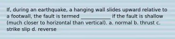 If, during an earthquake, a hanging wall slides upward relative to a footwall, the fault is termed ____________ if the fault is shallow (much closer to horizontal than vertical). a. normal b. thrust c. strike slip d. reverse