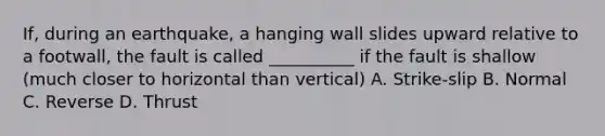 If, during an earthquake, a hanging wall slides upward relative to a footwall, the fault is called __________ if the fault is shallow (much closer to horizontal than vertical) A. Strike-slip B. Normal C. Reverse D. Thrust