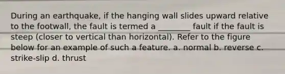 During an earthquake, if the hanging wall slides upward relative to the footwall, the fault is termed a ________ fault if the fault is steep (closer to vertical than horizontal). Refer to the figure below for an example of such a feature. a. normal b. reverse c. strike-slip d. thrust