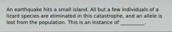 An earthquake hits a small island. All but a few individuals of a lizard species are eliminated in this catastrophe, and an allele is lost from the population. This is an instance of __________.