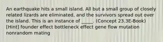 An earthquake hits a small island. All but a small group of closely related lizards are eliminated, and the survivors spread out over the island. This is an instance of _____. (Concept 23.3E-Book) [Hint] founder effect bottleneck effect gene flow mutation nonrandom mating