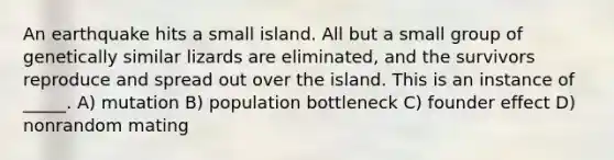 An earthquake hits a small island. All but a small group of genetically similar lizards are eliminated, and the survivors reproduce and spread out over the island. This is an instance of _____. A) mutation B) population bottleneck C) founder effect D) nonrandom mating