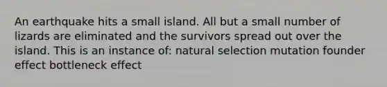 An earthquake hits a small island. All but a small number of lizards are eliminated and the survivors spread out over the island. This is an instance of: natural selection mutation founder effect bottleneck effect