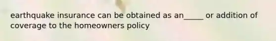 earthquake insurance can be obtained as an_____ or addition of coverage to the homeowners policy