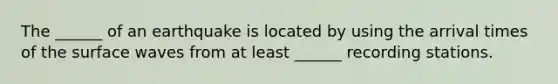 The ______ of an earthquake is located by using the arrival times of the surface waves from at least ______ recording stations.