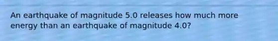 An earthquake of magnitude 5.0 releases how much more energy than an earthquake of magnitude 4.0?