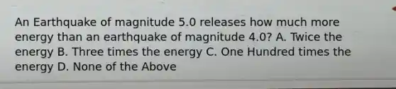 An Earthquake of magnitude 5.0 releases how much more energy than an earthquake of magnitude 4.0? A. Twice the energy B. Three times the energy C. One Hundred times the energy D. None of the Above