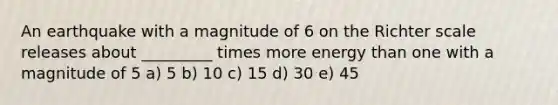 An earthquake with a magnitude of 6 on the Richter scale releases about _________ times more energy than one with a magnitude of 5 a) 5 b) 10 c) 15 d) 30 e) 45