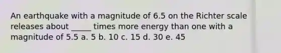 An earthquake with a magnitude of 6.5 on the Richter scale releases about _____ times more energy than one with a magnitude of 5.5 a. 5 b. 10 c. 15 d. 30 e. 45