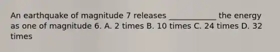An earthquake of magnitude 7 releases ____________ the energy as one of magnitude 6. A. 2 times B. 10 times C. 24 times D. 32 times