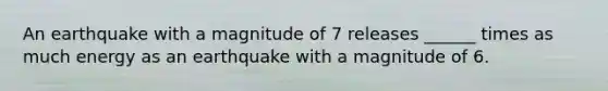 An earthquake with a magnitude of 7 releases ______ times as much energy as an earthquake with a magnitude of 6.