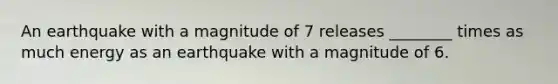 An earthquake with a magnitude of 7 releases ________ times as much energy as an earthquake with a magnitude of 6.