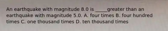 An earthquake with magnitude 8.0 is _____greater than an earthquake with magnitude 5.0. A. four times B. four hundred times C. one thousand times D. ten thousand times