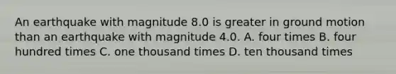 An earthquake with magnitude 8.0 is greater in ground motion than an earthquake with magnitude 4.0. A. four times B. four hundred times C. one thousand times D. ten thousand times