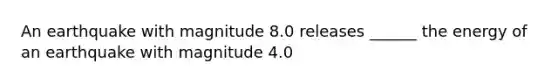 An earthquake with magnitude 8.0 releases ______ the energy of an earthquake with magnitude 4.0