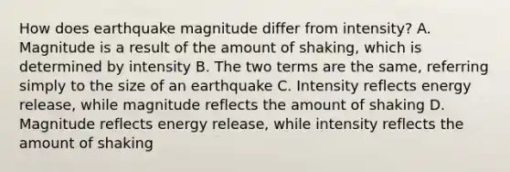 How does earthquake magnitude differ from intensity? A. Magnitude is a result of the amount of shaking, which is determined by intensity B. The two terms are the same, referring simply to the size of an earthquake C. Intensity reflects energy release, while magnitude reflects the amount of shaking D. Magnitude reflects energy release, while intensity reflects the amount of shaking