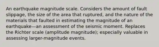 An earthquake magnitude scale. Considers the amount of fault slippage, the size of the area that ruptured, and the nature of the materials that faulted in estimating the magnitude of an earthquake—an assessment of the seismic moment. Replaces the Richter scale (amplitude magnitude); especially valuable in assessing larger-magnitude events.