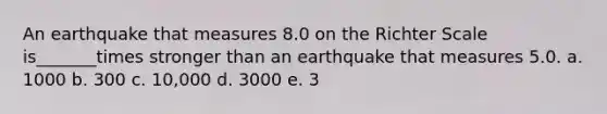 An earthquake that measures 8.0 on the Richter Scale is_______times stronger than an earthquake that measures 5.0. a. 1000 b. 300 c. 10,000 d. 3000 e. 3