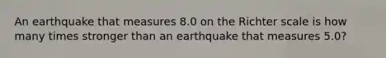 An earthquake that measures 8.0 on the Richter scale is how many times stronger than an earthquake that measures 5.0?