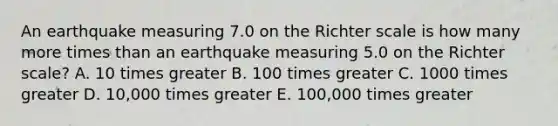 An earthquake measuring 7.0 on the Richter scale is how many more times than an earthquake measuring 5.0 on the Richter scale? A. 10 times greater B. 100 times greater C. 1000 times greater D. 10,000 times greater E. 100,000 times greater