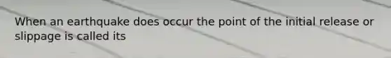 When an earthquake does occur the point of the initial release or slippage is called its