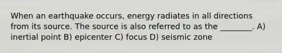 When an earthquake occurs, energy radiates in all directions from its source. The source is also referred to as the ________. A) inertial point B) epicenter C) focus D) seismic zone