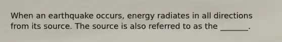 When an earthquake occurs, energy radiates in all directions from its source. The source is also referred to as the _______.