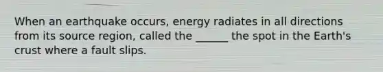 When an earthquake occurs, energy radiates in all directions from its source region, called the ______ the spot in the Earth's crust where a fault slips.