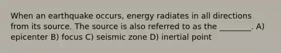 When an earthquake occurs, energy radiates in all directions from its source. The source is also referred to as the ________. A) epicenter B) focus C) seismic zone D) inertial point