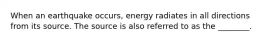 When an earthquake occurs, energy radiates in all directions from its source. The source is also referred to as the ________.