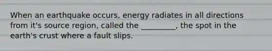 When an earthquake occurs, energy radiates in all directions from it's source region, called the _________, the spot in the earth's crust where a fault slips.