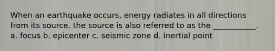 When an earthquake occurs, energy radiates in all directions from its source. the source is also referred to as the ___________. a. focus b. epicenter c. seismic zone d. inertial point