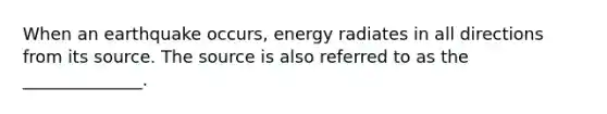 When an earthquake occurs, energy radiates in all directions from its source. The source is also referred to as the ______________.