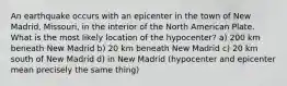 An earthquake occurs with an epicenter in the town of New Madrid, Missouri, in the interior of the North American Plate. What is the most likely location of the hypocenter? a) 200 km beneath New Madrid b) 20 km beneath New Madrid c) 20 km south of New Madrid d) in New Madrid (hypocenter and epicenter mean precisely the same thing)