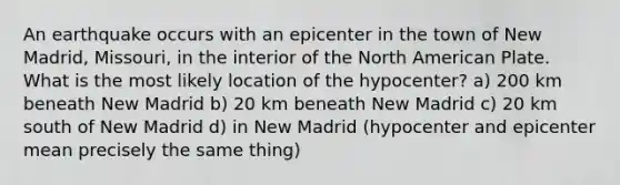 An earthquake occurs with an epicenter in the town of New Madrid, Missouri, in the interior of the North American Plate. What is the most likely location of the hypocenter? a) 200 km beneath New Madrid b) 20 km beneath New Madrid c) 20 km south of New Madrid d) in New Madrid (hypocenter and epicenter mean precisely the same thing)