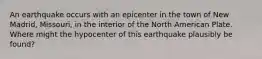 An earthquake occurs with an epicenter in the town of New Madrid, Missouri, in the interior of the North American Plate. Where might the hypocenter of this earthquake plausibly be found?