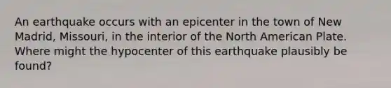 An earthquake occurs with an epicenter in the town of New Madrid, Missouri, in the interior of the North American Plate. Where might the hypocenter of this earthquake plausibly be found?