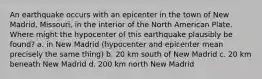 An earthquake occurs with an epicenter in the town of New Madrid, Missouri, in the interior of the North American Plate. Where might the hypocenter of this earthquake plausibly be found? a. in New Madrid (hypocenter and epicenter mean precisely the same thing) b. 20 km south of New Madrid c. 20 km beneath New Madrid d. 200 km north New Madrid