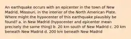 An earthquake occurs with an epicenter in the town of New Madrid, Missouri, in the interior of the North American Plate. Where might the hypocenter of this earthquake plausibly be found? a. in New Madrid (hypocenter and epicenter mean precisely the same thing) b. 20 km south of New Madrid c. 20 km beneath New Madrid d. 200 km beneath New Madrid