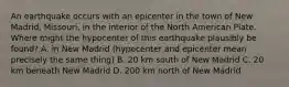 An earthquake occurs with an epicenter in the town of New Madrid, Missouri, in the interior of the North American Plate. Where might the hypocenter of this earthquake plausibly be found? A. in New Madrid (hypocenter and epicenter mean precisely the same thing) B. 20 km south of New Madrid C. 20 km beneath New Madrid D. 200 km north of New Madrid