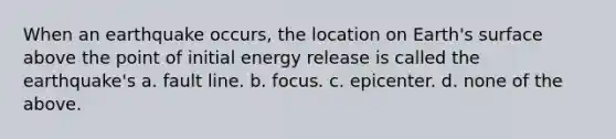 When an earthquake occurs, the location on Earth's surface above the point of initial energy release is called the earthquake's a. fault line. b. focus. c. epicenter. d. none of the above.