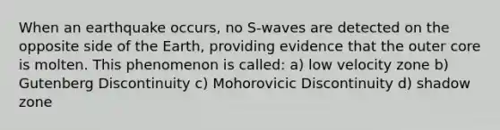 When an earthquake occurs, no S-waves are detected on the opposite side of the Earth, providing evidence that the outer core is molten. This phenomenon is called: a) low velocity zone b) Gutenberg Discontinuity c) Mohorovicic Discontinuity d) shadow zone