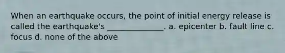 When an earthquake occurs, the point of initial energy release is called the earthquake's ______________. a. epicenter b. fault line c. focus d. none of the above