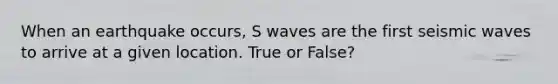 When an earthquake occurs, S waves are the first seismic waves to arrive at a given location. True or False?