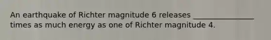 An earthquake of Richter magnitude 6 releases ________________ times as much energy as one of Richter magnitude 4.