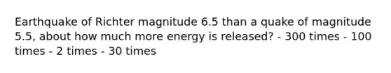 Earthquake of Richter magnitude 6.5 than a quake of magnitude 5.5, about how much more energy is released? - 300 times - 100 times - 2 times - 30 times